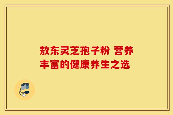 敖东灵芝孢子粉 营养丰富的健康养生之选