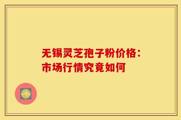 无锡灵芝孢子粉价格：市场行情究竟如何