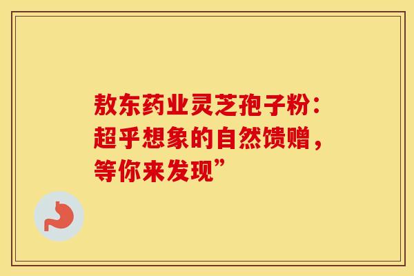 敖东药业灵芝孢子粉：超乎想象的自然馈赠，等你来发现”