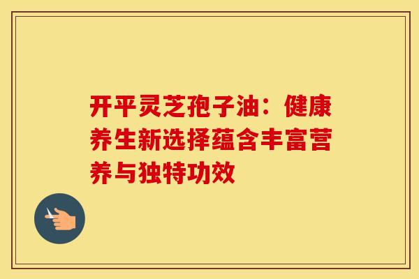 开平灵芝孢子油：健康养生新选择蕴含丰富营养与独特功效