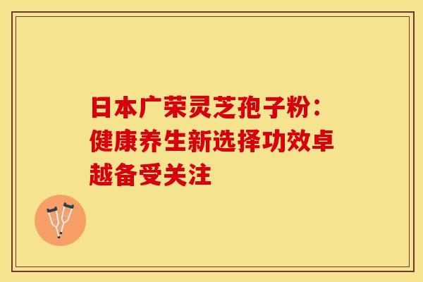 日本广荣灵芝孢子粉：健康养生新选择功效卓越备受关注