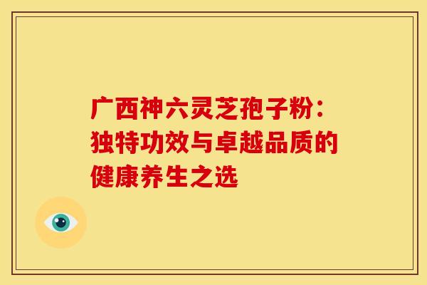 广西神六灵芝孢子粉：独特功效与卓越品质的健康养生之选