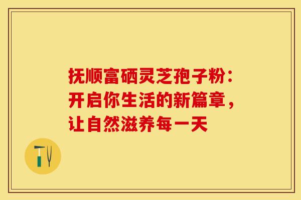 抚顺富硒灵芝孢子粉:开启你生活的新篇章,让自然滋养每一天 抚顺富硒灵芝孢子粉:开启你生活的新篇章,让自然滋养每一天