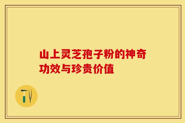 山上灵芝孢子粉的神奇功效与珍贵价值