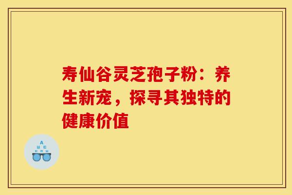 寿仙谷灵芝孢子粉：养生新宠，探寻其独特的健康价值