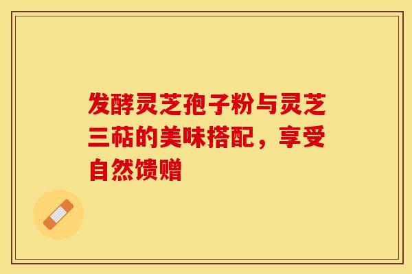 发酵灵芝孢子粉与灵芝三萜的美味搭配，享受自然馈赠
