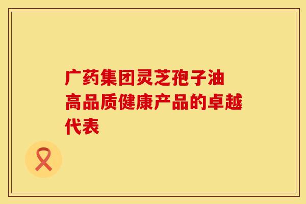 广药集团灵芝孢子油 高品质健康产品的卓越代表