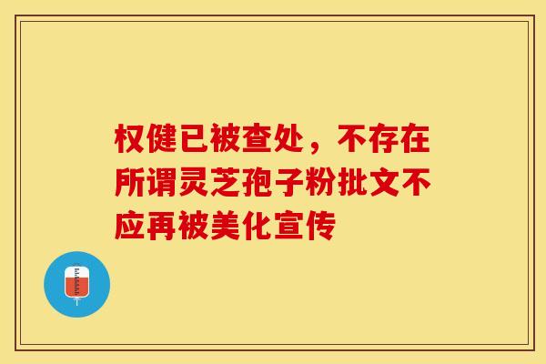 权健已被查处，不存在所谓灵芝孢子粉批文不应再被美化宣传