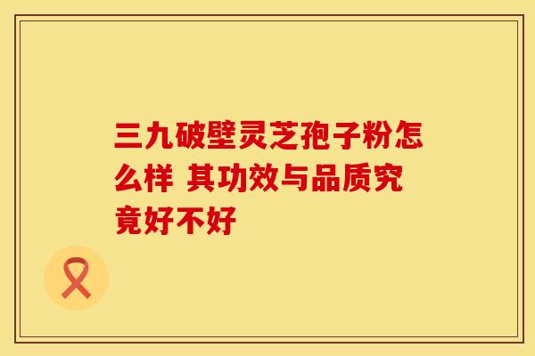 三九破壁灵芝孢子粉怎么样 其功效与品质究竟好不好