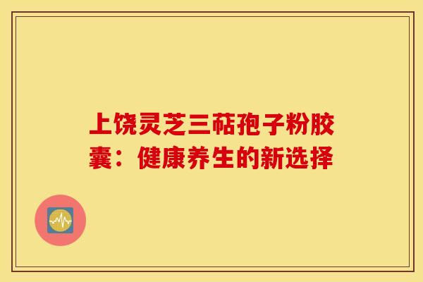 上饶灵芝三萜孢子粉胶囊：健康养生的新选择