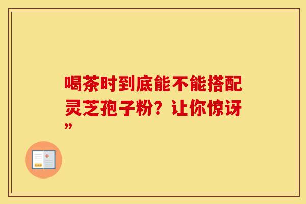 喝茶时到底能不能搭配灵芝孢子粉？让你惊讶”