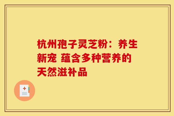 杭州孢子灵芝粉：养生新宠 蕴含多种营养的天然滋补品