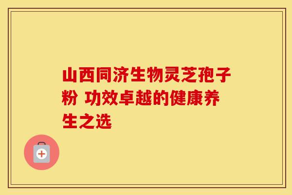 山西同济生物灵芝孢子粉 功效卓越的健康养生之选