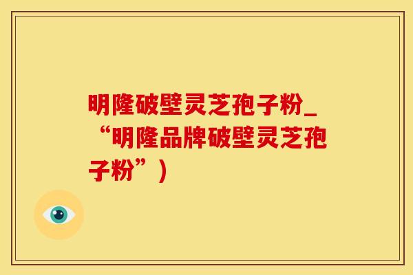 明隆破壁灵芝孢子粉_“明隆品牌破壁灵芝孢子粉”)