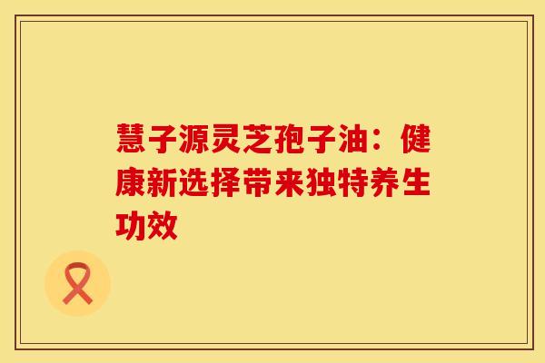慧子源灵芝孢子油：健康新选择带来独特养生功效