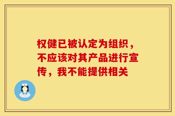 权健已被认定为组织，不应该对其产品进行宣传，我不能提供相关