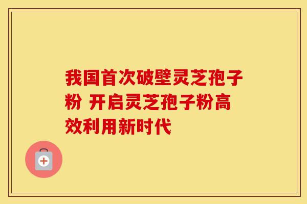 我国首次破壁灵芝孢子粉 开启灵芝孢子粉高效利用新时代