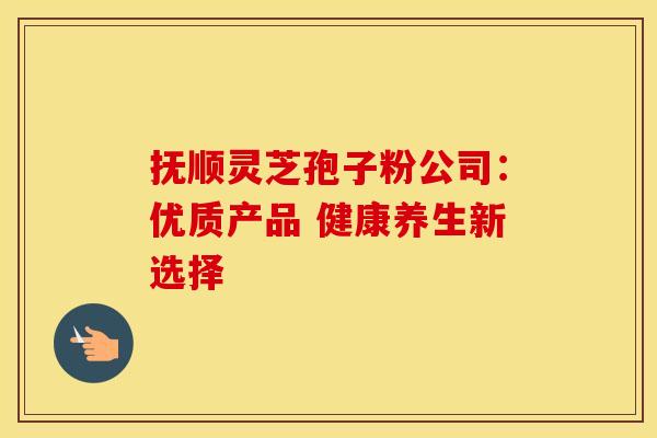 抚顺灵芝孢子粉公司：优质产品 健康养生新选择