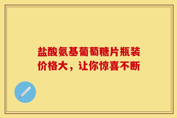 盐酸氨基葡萄糖片瓶装价格大，让你惊喜不断