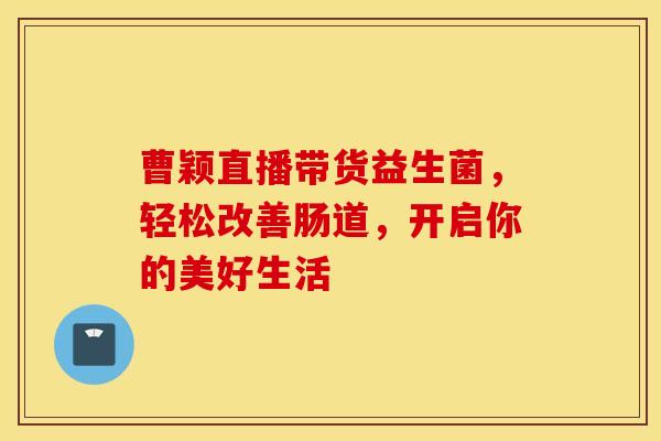 曹颖直播带货益生菌，轻松改善肠道，开启你的美好生活