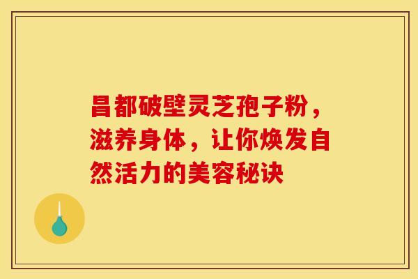 昌都破壁灵芝孢子粉，滋养身体，让你焕发自然活力的美容秘诀