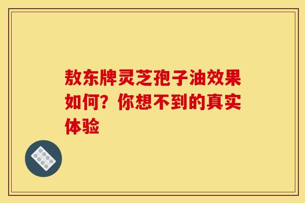 敖东牌灵芝孢子油效果如何？你想不到的真实体验