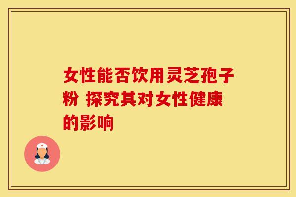 女性能否饮用灵芝孢子粉 探究其对女性健康的影响