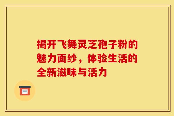 揭开飞舞灵芝孢子粉的魅力面纱，体验生活的全新滋味与活力