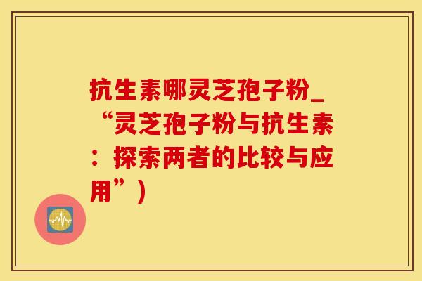 抗生素哪灵芝孢子粉_“灵芝孢子粉与抗生素：探索两者的比较与应用”)