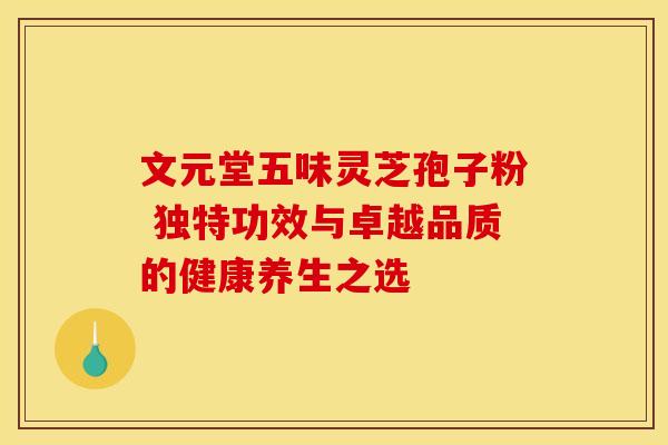 文元堂五味灵芝孢子粉 独特功效与卓越品质的健康养生之选