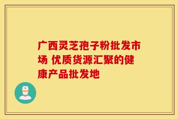 广西灵芝孢子粉批发市场 优质货源汇聚的健康产品批发地