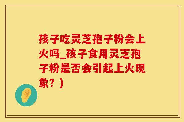 孩子吃灵芝孢子粉会上火吗_孩子食用灵芝孢子粉是否会引起上火现象?) 孩子吃灵芝孢子粉会上火吗_孩子食用灵芝孢子粉是否会引起上火现象?)