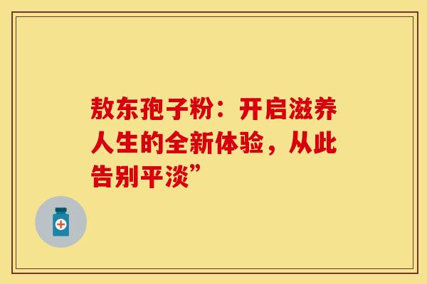 敖东孢子粉：开启滋养人生的全新体验，从此告别平淡”