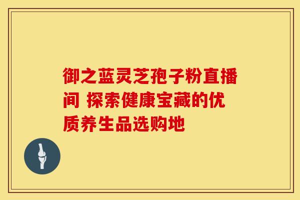 御之蓝灵芝孢子粉直播间 探索健康宝藏的优质养生品选购地