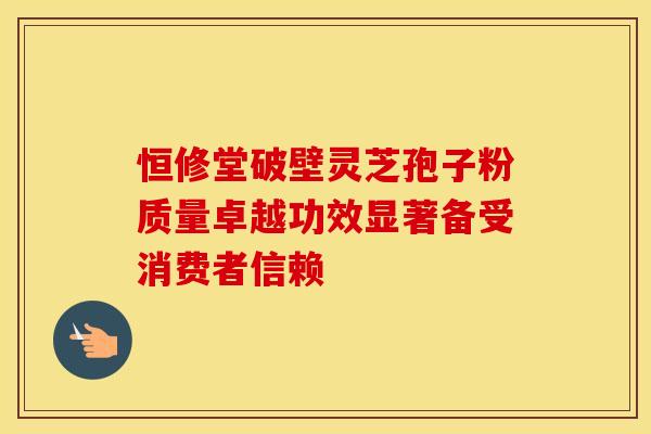 恒修堂破壁灵芝孢子粉质量卓越功效显著备受消费者信赖