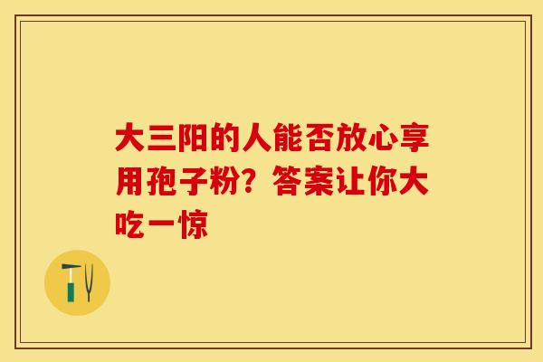 大三阳的人能否放心享用孢子粉？答案让你大吃一惊