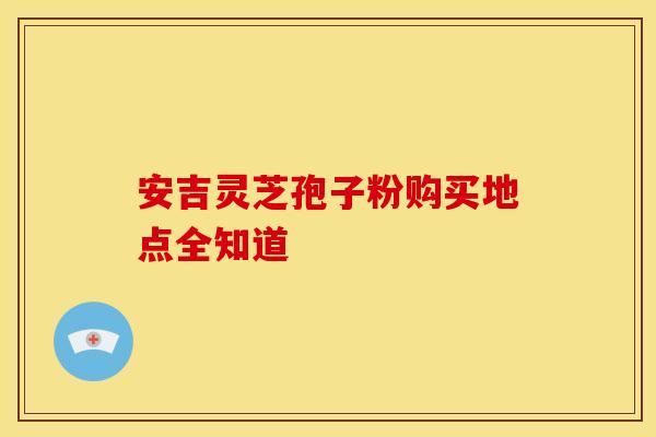安吉灵芝孢子粉购买地点全知道