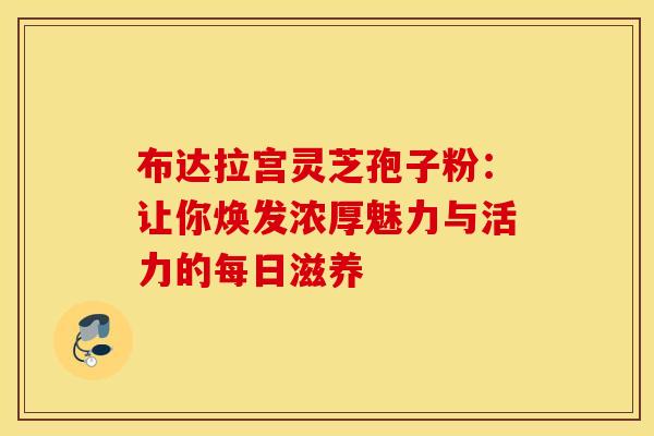 布达拉宫灵芝孢子粉：让你焕发浓厚魅力与活力的每日滋养