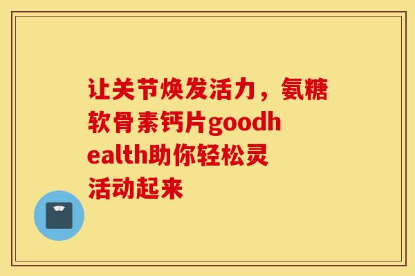 让关节焕发活力，氨糖软骨素钙片goodhealth助你轻松灵活动起来