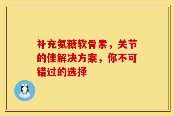 补充氨糖软骨素，关节的佳解决方案，你不可错过的选择