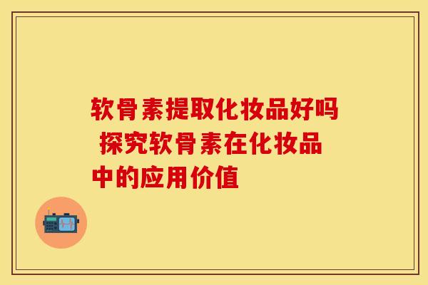 软骨素提取化妆品好吗 探究软骨素在化妆品中的应用价值