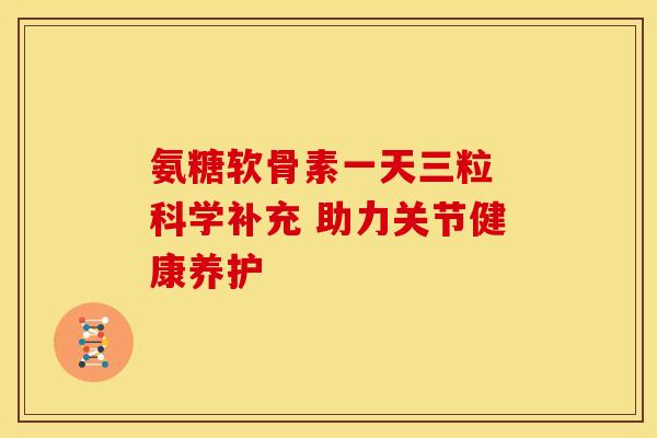 氨糖软骨素一天三粒 科学补充 助力关节健康养护