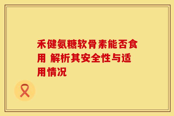 禾健氨糖软骨素能否食用 解析其安全性与适用情况