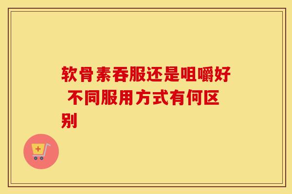 软骨素吞服还是咀嚼好 不同服用方式有何区别