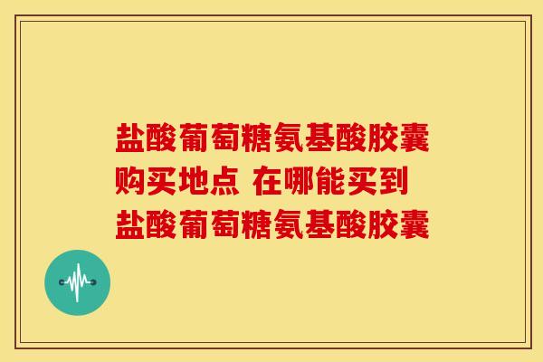 盐酸葡萄糖氨基酸胶囊购买地点 在哪能买到盐酸葡萄糖氨基酸胶囊