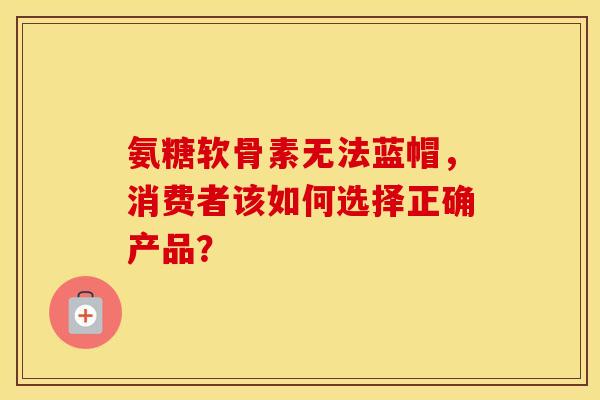 氨糖软骨素无法蓝帽，消费者该如何选择正确产品？