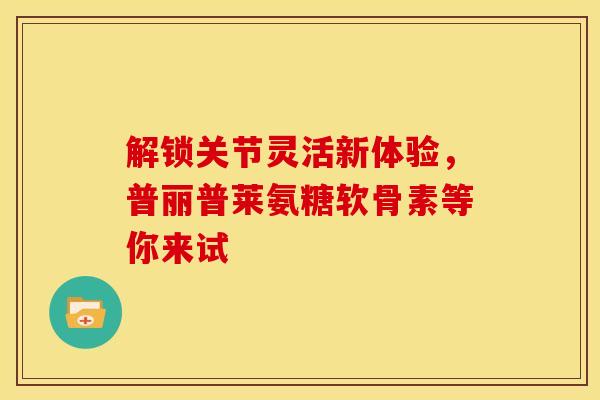 解锁关节灵活新体验，普丽普莱氨糖软骨素等你来试