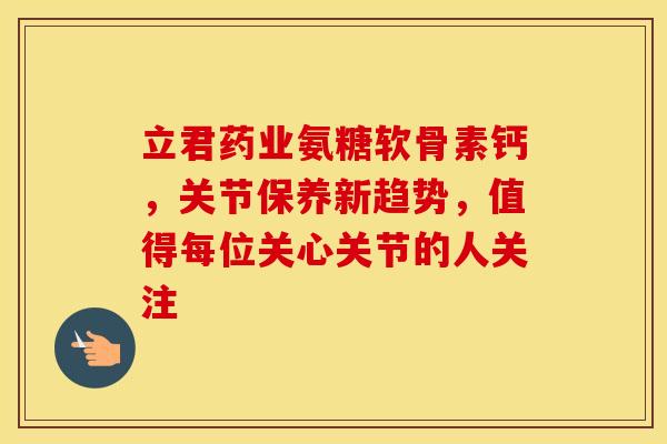 立君药业氨糖软骨素钙，关节保养新趋势，值得每位关心关节的人关注