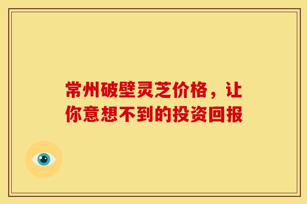 常州破壁灵芝价格，让你意想不到的投资回报