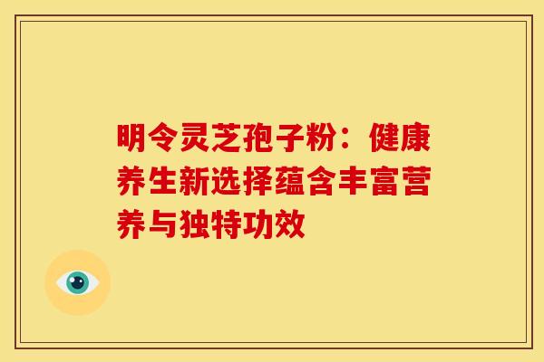 明令灵芝孢子粉：健康养生新选择蕴含丰富营养与独特功效